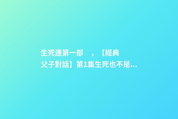 生死連第一部，【經典父子對話】第1集生死也不是什么避諱的話題吧~-第1張-觀點-玄機派